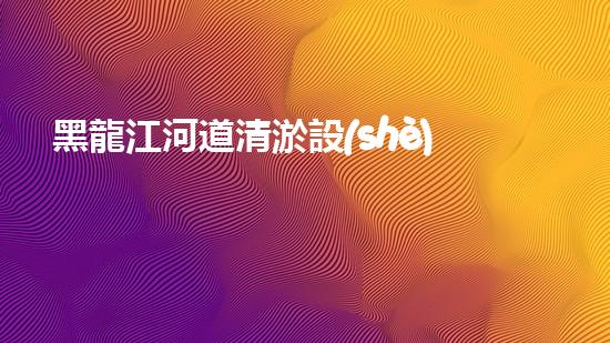 黑龍江河道清淤設(shè)備廠家清淤設(shè)備如何改變河道生態(tài)環(huán)境？